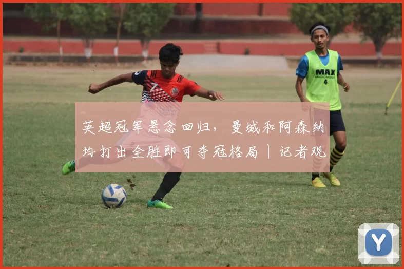 英超冠军悬念回归，曼城和阿森纳均打出全胜即可夺冠格局丨记者观察_热刺_比赛_欧冠