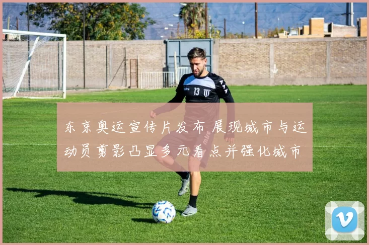 东京奥运宣传片发布 展现城市与运动员剪影凸显多元看点并强化城市形象