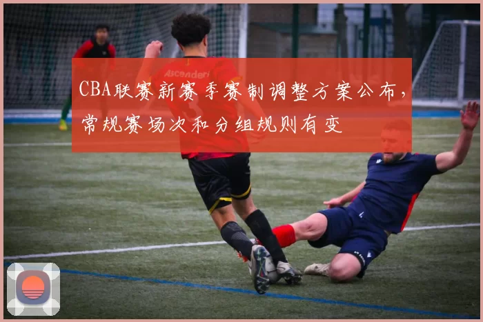 CBA联赛新赛季赛制调整方案公布，常规赛场次和分组规则有变