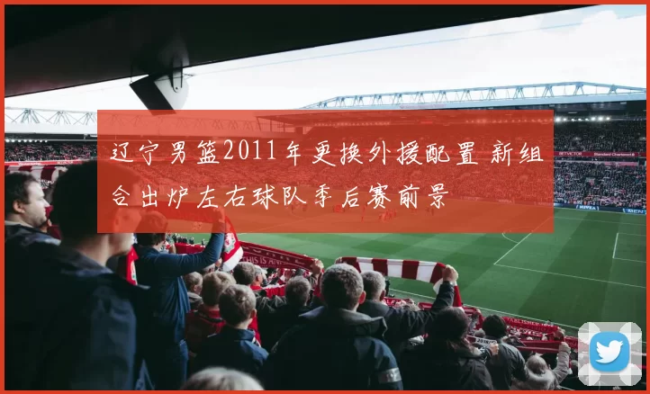 辽宁男篮2011年更换外援配置 新组合出炉左右球队季后赛前景