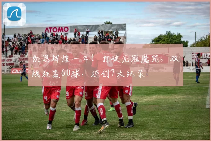 凯恩辉煌一年!打破无冠魔咒,双线狂轰60球,连创7大纪录