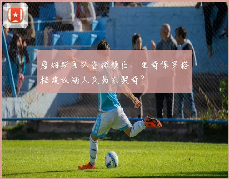 詹姆斯团队昏招频出！里奇保罗搭档建议湖人交易东契奇？