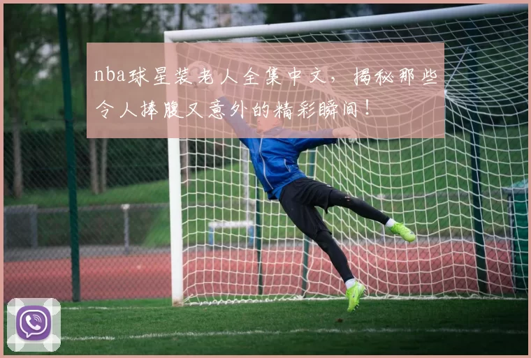 nba球星装老人全集中文，揭秘那些令人捧腹又意外的精彩瞬间！