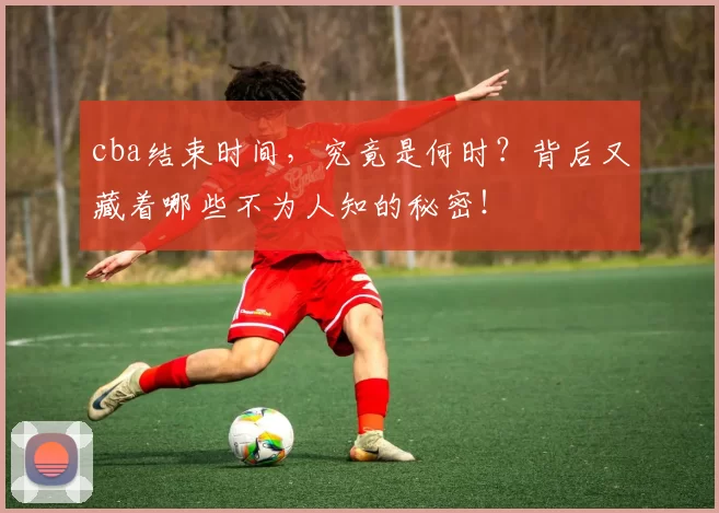 cba结束时间，究竟是何时？背后又藏着哪些不为人知的秘密！