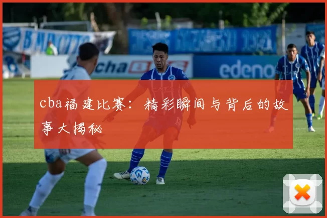 cba福建比赛：精彩瞬间与背后的故事大揭秘