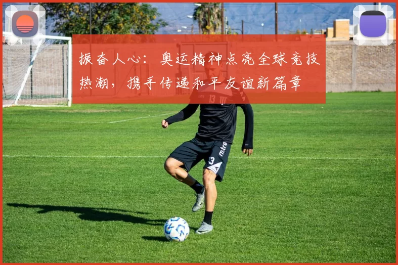 振奋人心：奥运精神点亮全球竞技热潮，携手传递和平友谊新篇章