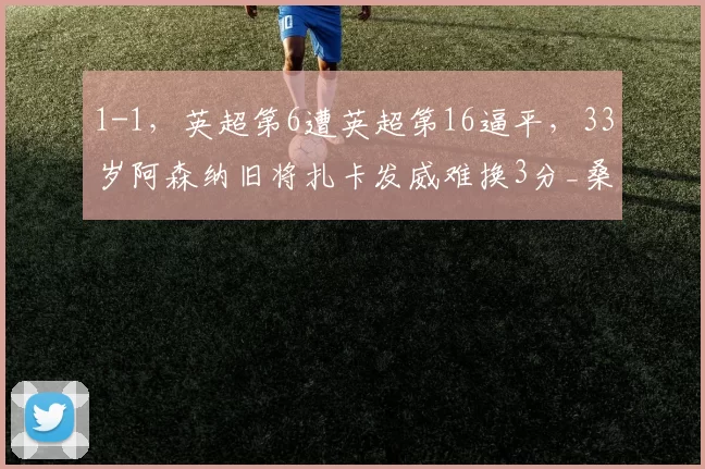 1-1，英超第6遭英超第16逼平，33岁阿森纳旧将扎卡发威难换3分_桑德兰队_比赛_主场